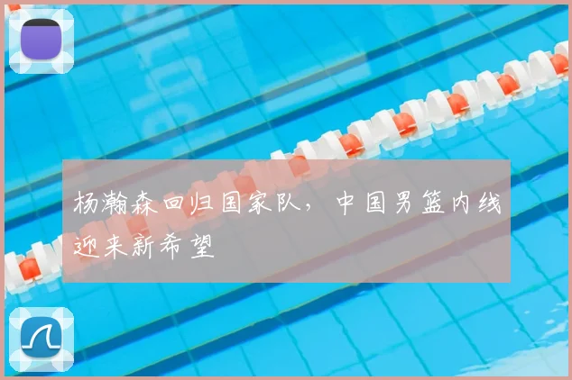 杨瀚森回归国家队，中国男篮内线迎来新希望