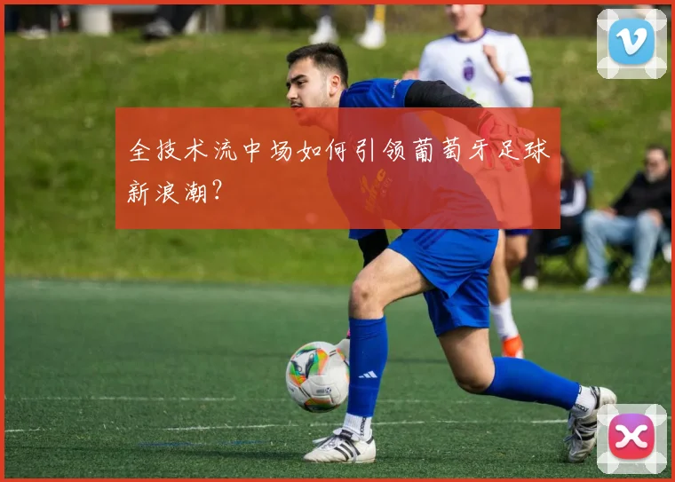 全技术流中场如何引领葡萄牙足球新浪潮?
