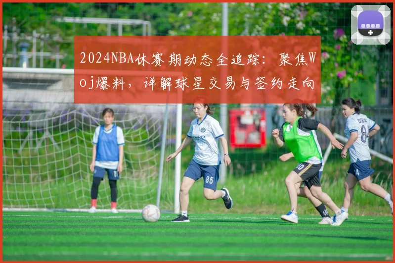 2024NBA休赛期动态全追踪：聚焦Woj爆料，详解球星交易与签约走向