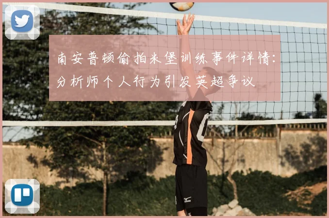 南安普顿偷拍米堡训练事件详情：分析师个人行为引发英超争议