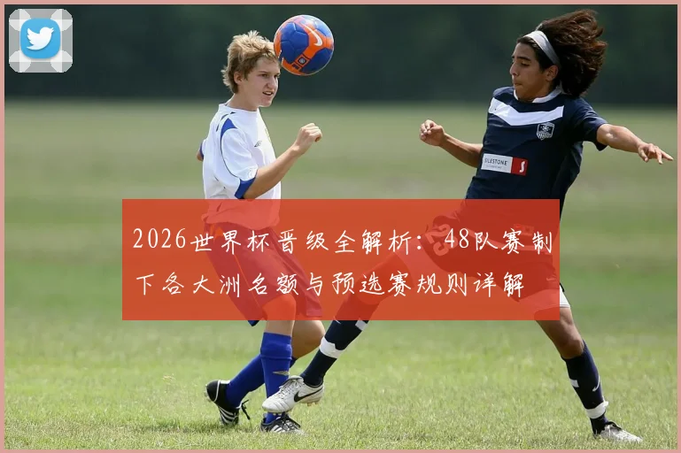 2026世界杯晋级全解析：48队赛制下各大洲名额与预选赛规则详解