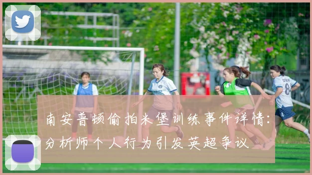 南安普顿偷拍米堡训练事件详情：分析师个人行为引发英超争议