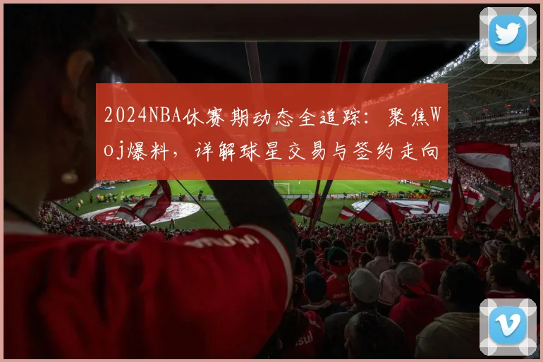 2024NBA休赛期动态全追踪：聚焦Woj爆料，详解球星交易与签约走向