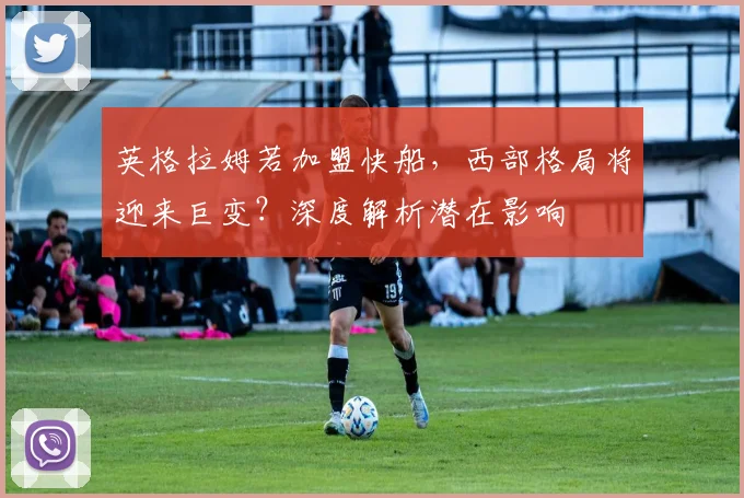 英格拉姆若加盟快船，西部格局将迎来巨变？深度解析潜在影响