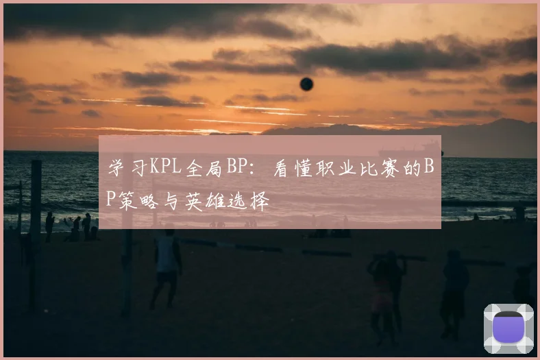 学习KPL全局BP：看懂职业比赛的BP策略与英雄选择