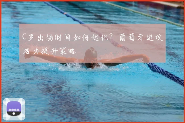 C罗出场时间如何优化？葡萄牙进攻活力提升策略