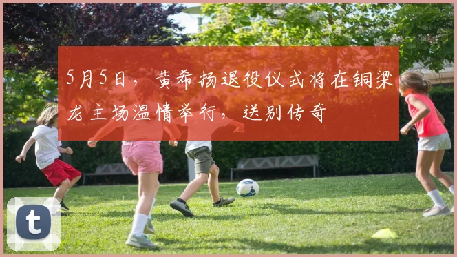 5月5日，黄希扬退役仪式将在铜梁龙主场温情举行，送别传奇
