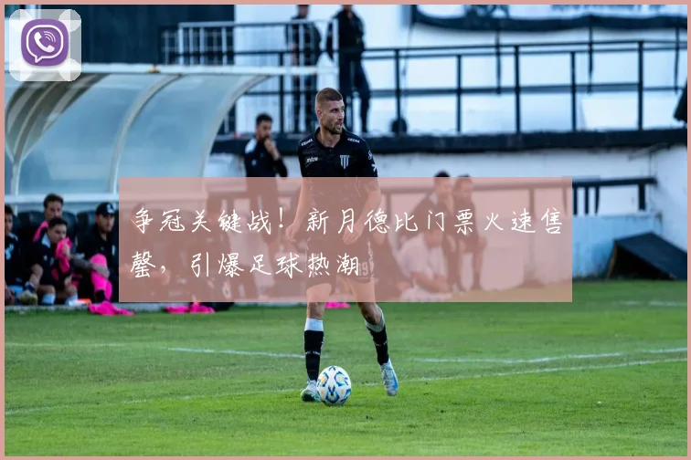 争冠关键战！新月德比门票火速售罄，引爆足球热潮