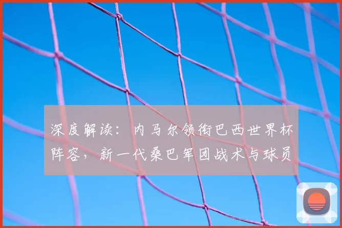 深度解读：内马尔领衔巴西世界杯阵容，新一代桑巴军团战术与球员前景分析