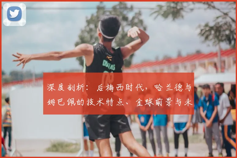 深度剖析：后梅西时代，哈兰德与姆巴佩的技术特点、金球前景与未来十年足坛格局